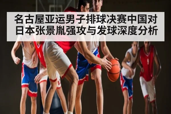 名古屋亚运男子排球决赛中国对日本张景胤强攻与发球深度分析