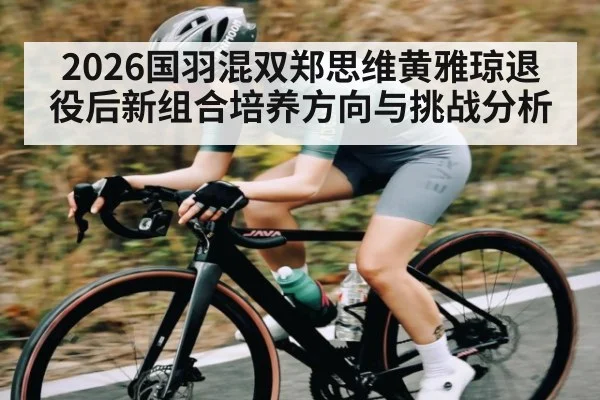 2026国羽混双郑思维黄雅琼退役后新组合培养方向与挑战分析