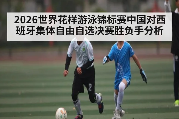 2026世界花样游泳锦标赛中国对西班牙集体自由自选决赛胜负手分析