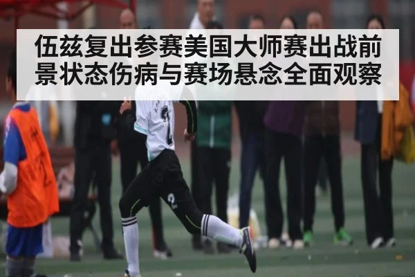 伍兹复出参赛美国大师赛出战前景状态伤病与赛场悬念全面观察